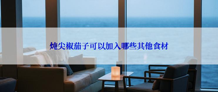 炖尖椒茄子可以加入哪些其他食材